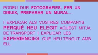 PODEU DUR FOTOGRAFIES, FER UN
DIBUIX, PREPARAR UN MURAL…
I EXPLICAR ALS VOSTRES COMPANYS
PERQUÈ HEU ELEGIT AQUEST MITJÀ
DE TRANSPORT I EXPLICAR LES
EXPERIÈNCIES QUE HEU TENGUT AMB
ELL.
 