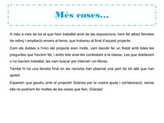 Més coses…
A més a més de tot el que hem treballat arrel de les exposicions, hem fet altres feinetes
de reforç i ampliació envers el tema, que trobareu al final d’aquest projecte.
Com els dubtes a l’inici del projecte eren molts, vam decidir fer un llistat amb totes les
preguntes que havíem fet, i entre tots anar-les contestant a la classe. Les que dubtàvem
o no havíem treballat, les vam buscar per internet i en llibres.
També hi ha una feineta final on els nens/es han plasmat una part de tot allà que han
après!
Esperem que gaudiu amb el projecte! Gràcies per la vostra ajuda i col·laboració, sense
ella no podríem fer moltes de les coses que fem. Gràcies!
 