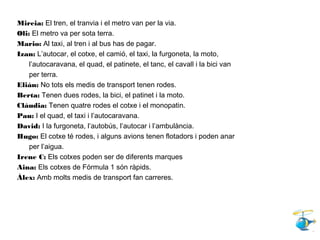 Mireia: El tren, el tranvia i el metro van per la via.
Oli: El metro va per sota terra.
Mario: Al taxi, al tren i al bus has de pagar.
Izan: L’autocar, el cotxe, el camió, el taxi, la furgoneta, la moto,
l’autocaravana, el quad, el patinete, el tanc, el cavall i la bici van
per terra.
Elián: No tots els medis de transport tenen rodes.
Berta: Tenen dues rodes, la bici, el patinet i la moto.
Clàudia: Tenen quatre rodes el cotxe i el monopatin.
Pau: I el quad, el taxi i l’autocaravana.
David: I la furgoneta, l’autobús, l’autocar i l’ambulància.
Hugo: El cotxe té rodes, i alguns avions tenen flotadors i poden anar
per l’aigua.
Irene C: Els cotxes poden ser de diferents marques
Aina: Els cotxes de Fórmula 1 són ràpids.
Àlex: Amb molts medis de transport fan carreres.
 