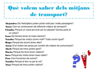 Què volem saber dels mitjans
de transport?
Alejandro: Els helicòpters poden portar molt pes i molts passatgers?
Anna: Com es construeixen els diferents mitjans de transport?
Clàudia: Perquè un cotxe pot anar per la calçada? Quines parts té
un cotxe?
Izan: Els ferraris tenen el motor darrera?
Natalia: Perquè les motos corren molt? Totes corren igual?
Hugo: Perquè els avions tenen ales?
Anna: D’on troben les peces per constrir els mitjans de comunicació?
Abril: Perquè els trens porten gent?
Mario: Perquè les bicis tenen cadena?
Inés: Perquè les motos tenen dues rodes?
Pau: Com funcionen els avions?
Natalia: Perquè el tren va per la via?
Aina: Perquè els trens porten cabina?
 