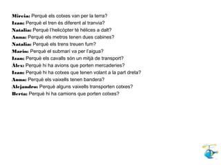 Mireia: Perquè els cotxes van per la terra?
Izan: Perquè el tren és diferent al tranvia?
Natalia: Perquè l’helicòpter té hélices a dalt?
Anna: Perquè els metros tenen dues cabines?
Natalia: Perquè els trens treuen fum?
Mario: Perquè el submarí va per l’aigua?
Izan: Perquè els cavalls són un mitjà de transport?
Àlex: Perquè hi ha avions que porten mercaderies?
Izan: Perquè hi ha cotxes que tenen volant a la part dreta?
Anna: Perquè els vaixells tenen bandera?
Alejandro: Perquè alguns vaixells transporten cotxes?
Berta: Perquè hi ha camions que porten cotxes?
 