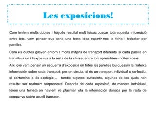 Les exposicions!
Com teníem molts dubtes i hagués resultat molt feixuc buscar tota aquesta információ
entre tots, vam pensar que seria una bona idea repartir-nos la feina i treballar per
parelles.
Com els dubtes giraven entorn a molts mitjans de transport diferents, si cada parella en
treballava un i l’exposava a la resta de la classe, entre tots aprendríem moltes coses.
Aíxi que vam pensar un esquema d’exposició on totes les parelles busquessin la mateixa
información sobre cada transport: per on circula, si és un transport individual o col·lectiu,
si contamina o és ecològic… i també algunes curiositats, algunes de les quals han
resultat ser realment sorprenents! Després de cada exposició, de manera individual,
feiem una feineta on havíem de plasmar tota la información donada per la resta de
companys sobre aquell transport.
 