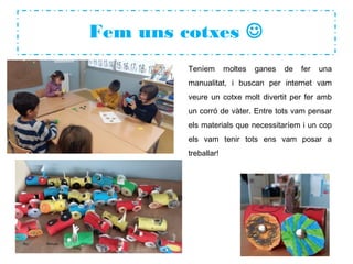 Fem uns cotxes 
Teníem moltes ganes de fer una
manualitat, i buscan per internet vam
veure un cotxe molt divertit per fer amb
un corró de vàter. Entre tots vam pensar
els materials que necessitaríem i un cop
els vam tenir tots ens vam posar a
treballar!
 