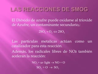 El Dióxido de azufre puede oxidarse al trioxide
de Azufre, un contaminante secundario,:
Las particulas metalicas actúan como un
catalizador para esta reacción.
Además, los radicales libres de NO2 también
aceleran la reacción:
2 2 32SO O 2SO 
2
2 3
NO + uv light NO + O
SO + O SO


 