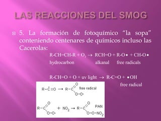 5. La formación de fotoquímico “la sopa”
conteniendo centenares de químicos incluso las
Cacerolas:
3R-CH=CH-R + O RCH=O + R-O + CH-O
hydrocarbon alkanal free radicals
R-CH=O + O + uv light R-C=O + OH
free radical
  
 
 