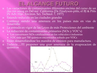  Las variaciones de contaminantes diferentes encima del curso de un
día con smog en Del sur California (De Finalyson-pitts, el BJ & Pitts
JN Adv Hijo. Environ. Sci. Technol. 7, 1977)
 Estando reducido en las ciudades grandes
 Continua siendo una amenaza en los países más en vías de
desarrollo
 La entrada en vigor de las Leyes de más Protecciones del ambiente
 La reducción de contaminantes primarios (NOx y VOC‘s)
 Los conversores NOx-catalizadores en los vehículos e industrias
 VOC-más que 700 químicos encontrados soltado por VOCs
 Están desarrollándose los mandos de emision para manufactura.
 Todavía.....!!!! proponer una gran amenaza de la evapocacion de
químicos
 
