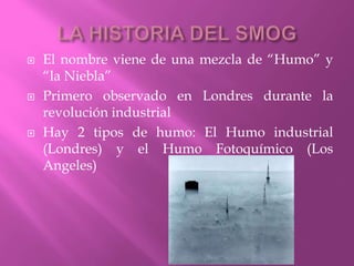  El nombre viene de una mezcla de “Humo” y
“la Niebla”
 Primero observado en Londres durante la
revolución industrial
 Hay 2 tipos de humo: El Humo industrial
(Londres) y el Humo Fotoquímico (Los
Angeles)
 