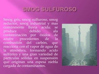 Smog gris, smog sulfuroso, smog
reductor, smog industrial y mas
comúnmente lluvia acida; se
produce debido ala
contaminación por óxidos de
azufre procedentes de la
combustión del carbón, que
reacciona con el vapor de agua de
la atmósfera, formando acido
sulfúrico y una gran variedad de
partículas sólidas en suspensión
que originan una espesa niebla
cargada de contaminantes.
 