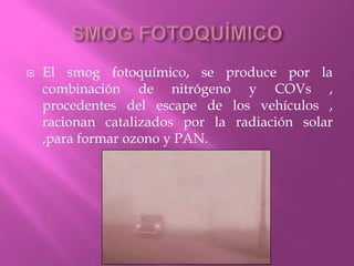  El smog fotoquímico, se produce por la
combinación de nitrógeno y COVs ,
procedentes del escape de los vehículos ,
racionan catalizados por la radiación solar
,para formar ozono y PAN.
 