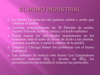  La fuente: La polución del quemar carbón y aceite que
contiene el azufre
 Consiste principalmente de: El Dióxido de azufre,
Azufre Trioxide, hollín y ceniza y el ácido sulfúrico
 Puede causar las dificultades respiratorias en los
humanos, más el daño de lluvia de ácido a las plantas,
sistemas acuáticos, y metal u objetos de la piedra,
 Londres y Chicago tienen los problemas con el humo
industrial.
 Los métodos de reducir este humo: Los Limpiadores
alcalinos reducen SO2 y niveles de SO3; los
precipitadores electrostáticos reducen las particulas.
 