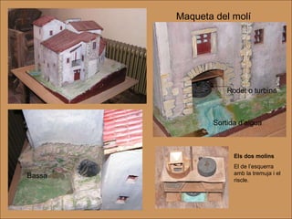 Maqueta del molí Bassa Rodet o turbina Sortida d’aigua Els dos molins El de l’esquerra amb la tremuja i el riscle. 