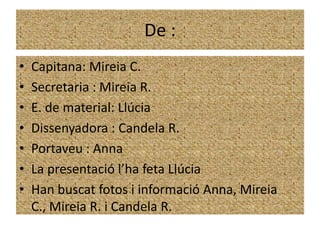 De :
•   Capitana: Mireia C.
•   Secretaria : Mireia R.
•   E. de material: Llúcia
•   Dissenyadora : Candela R.
•   Portaveu : Anna
•   La presentació l’ha feta Llúcia
•   Han buscat fotos i informació Anna, Mireia
    C., Mireia R. i Candela R.
 
