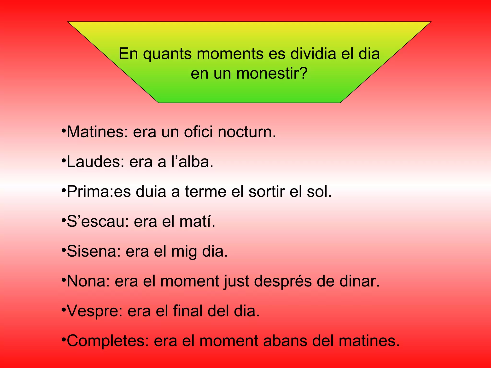 En quants moments es dividia el dia en un monestir? Matines: era un ofici nocturn. Laudes: era a l’alba. Prima:es duia a terme el sortir el sol. S’escau: era el matí. Sisena: era el mig dia. Nona: era el moment just després de dinar. Vespre: era el final del dia. Completes: era el moment abans del matines. 