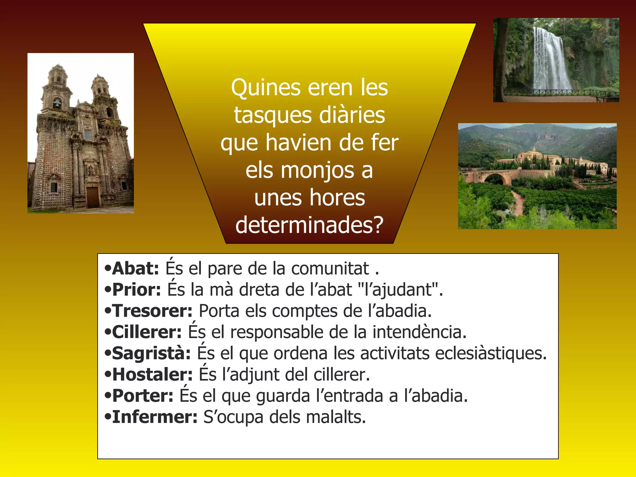 Quines eren les tasques diàries que havien de fer els monjos a unes hores determinades? Abat:  És el pare de la comunitat .  Prior:  És la mà dreta de l’abat "l’ajudant".  Tresorer:  Porta els comptes de l’abadia.  Cillerer:  És el responsable de la intendència. Sagristà:  És el que ordena les activitats eclesiàstiques.  Hostaler:  És l’adjunt del cillerer.  Porter:  És el que guarda l’entrada a l’abadia. Infermer:  S’ocupa dels malalts. 