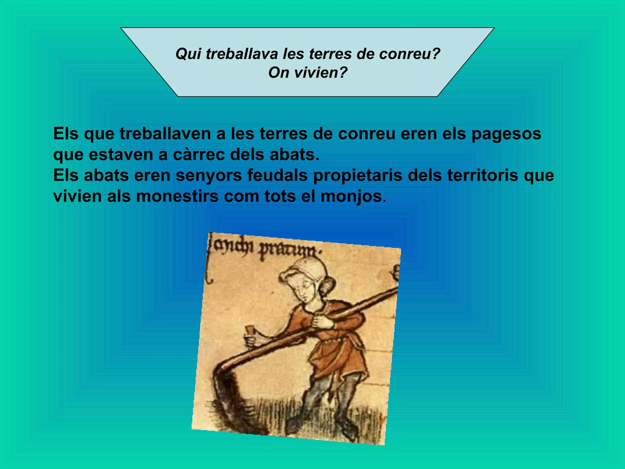 Qui treballava les terres de conreu?  On vivien? Els que treballaven a les terres de conreu eren els pagesos que estaven a càrrec dels abats. Els abats eren senyors feudals propietaris dels territoris que vivien als monestirs com tots el monjos . 