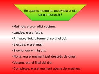 En quants moments es dividia el dia en un monestir? Matines: era un ofici nocturn. Laudes: era a l’alba. Prima:es duia a terme el sortir el sol. S’escau: era el matí. Sisena: era el mig dia. Nona: era el moment just després de dinar. Vespre: era el final del dia. Completes: era el moment abans del matines. 