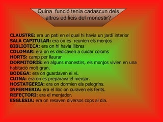 CLAUSTRE:  era un pati en el qual hi havia un jardí interior SALA CAPITULAR:  era on es  reunien els monjos  BIBLIOTECA:  era on hi havia llibres COLOMAR:  era on es dedicaven a cuidar coloms HORTS:  camp per llaurar DORMITORIS:  en alguns monestirs, els monjos vivien en una habitació molt gran. BODEGA:  era on guardaven el vi. CUINA:  era on es preparava el menjar. HOSTATGERIA:  era on dormien els pelegrins. INFERMERIA:  era el lloc on curaven els ferits. REFECTORI:  era el menjador. ESGLÉSIA:  era on resaven diversos cops al dia. Quina  funció tenia cadascun dels  altres edificis del monestir? 