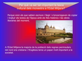 Perque eren els que sabien escriure i llegir i s’encarregaven de copiar i traduir els textos de l’època amb els fets històrics i les obres literàries del moment.  A l’Edat Mitjana la majoria de la població dels regnes peninsulars del nord era cristiana i l’Esglèsia tenia un paper molt important a la societat. Per què va ser tan important la tasca cultural dels monestirs a l’Edat Mitjana? 