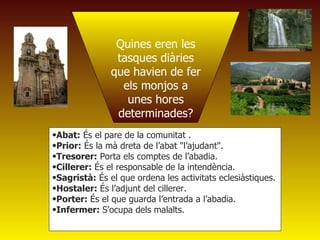 Quines eren les tasques diàries que havien de fer els monjos a unes hores determinades? Abat:  És el pare de la comunitat .  Prior:  És la mà dreta de l’abat "l’ajudant".  Tresorer:  Porta els comptes de l’abadia.  Cillerer:  És el responsable de la intendència. Sagristà:  És el que ordena les activitats eclesiàstiques.  Hostaler:  És l’adjunt del cillerer.  Porter:  És el que guarda l’entrada a l’abadia. Infermer:  S’ocupa dels malalts. 