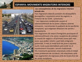 Les conseqüències de les migracions interiors
actuals són:
•Les migracions laborals acreixen els desequilibris
demogràfics i econòmics entre les regions i a
l’interior de les CCAA i províncies.
• Les migracions residencials causen el
sobreenvelliment de les àrees urbanes centrals
emissores, i incrementen la població de les perifèries
receptores, que exigeixen dotacions de serveis i
equipaments.
•Les migracions de retorn d’emigrants provoquen el
sobreenvelliment a les zones receptores de jubilats i
la creació de negocis o d’activitats noves pels més
joves, que poden retenir a part dels emigrants
potencials. A més la instal·lació de joves a aquests
nuclis rurals quasi deshabitats pot incidir en el
manteniment d’escoles i serveis tradicionals
•Els moviments pendulars relacionats amb el treball
creen problemes de circulació i els relacionats amb
l’oci augmenten els ingressos amb els locals d’oci de
les zones receptores.
ESPANYA: MOVIMENTS MIGRATORIS INTERIORS
 