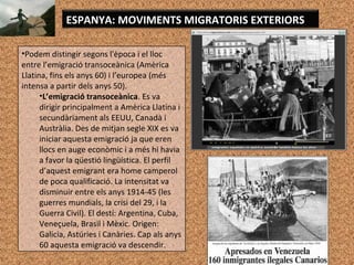 ESPANYA: MOVIMENTS MIGRATORIS EXTERIORS
•Podem distingir segons l'època i el lloc
entre l’emigració transoceànica (Amèrica
Llatina, fins els anys 60) i l’europea (més
intensa a partir dels anys 50).
•L’emigració transoceànica. Es va
dirigir principalment a Amèrica Llatina i
secundàriament als EEUU, Canadà i
Austràlia. Des de mitjan segle XIX es va
iniciar aquesta emigració ja que eren
llocs en auge econòmic i a més hi havia
a favor la qüestió lingüística. El perfil
d’aquest emigrant era home camperol
de poca qualificació. La intensitat va
disminuir entre els anys 1914-45 (les
guerres mundials, la crisi del 29, i la
Guerra Civil). El destí: Argentina, Cuba,
Veneçuela, Brasil i Mèxic. Origen:
Galicia, Astúries i Canàries. Cap als anys
60 aquesta emigració va descendir.
 