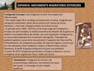 L’emigració a Europa. Esta emigració va tenir tres etapes ben
diferenciades:
• fins mitjan segle XX es va dirigir principalment a França, integrada per
camperols estacionals, obrers de la construcció i dones de servei
domèstic, i, més tard, refugiats polítics de la Guerra Civil
• el període entre 1950 i 1973 fou el de major auge de l’emigració a
Europa: per part europea, la ràpida reconstrucció després de la guerra va
afavorir una àmplia oferta de treball; per part espanyola, l’emigració es
va veure estimulada pel fort creixement demogràfic, l’excedent de
població agrària a causa de la mecanització i l’augment de l‘atur pel Pla
d’Estabilització. Els emigrants procedien de totes les regions, encara que
les més afectades foren Andalusia i Galícia. El destí França, Suïssa i
Alemanya. El perfil d’aquests emigrants era jove, poc preparat.
•a partir de 1973 l’emigració permanent a Europa va decaure. La crisi
energètica va fer augmentar l’atur i molts van tornar.
ESPANYA: MOVIMENTS MIGRATORIS EXTERIORS
•Actualment: l’emigració és mínima i de
característiques diferents, normalment les raons
del trasllat a l'estranger és per treballs
qualificats.
 