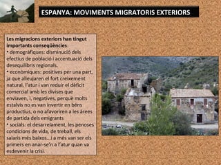 Les migracions exteriors han tingut
importants conseqüències:
• demogràfiques: disminució dels
efectius de població i accentuació dels
desequilibris regionals.
• econòmiques: positives per una part,
ja que alleujaren el fort creixement
natural, l’atur i van reduir el dèficit
comercial amb les divises que
enviaven, i, negatives, perquè molts
estalvis no es van invertir en béns
productius, o no afavoriren a les àrees
de partida dels emigrants
• socials: el desarrelament, les penoses
condicions de vida, de treball, els
salaris més baixos...i a més van ser els
primers en anar-se’n a l’atur quan va
esdevenir la crisi.
ESPANYA: MOVIMENTS MIGRATORIS EXTERIORS
 
