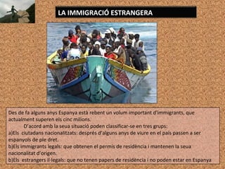 LA IMMIGRACIÓ ESTRANGERA
Des de fa alguns anys Espanya està rebent un volum important d'immigrants, que
actualment superen els cinc milions.
D’acord amb la seua situació poden classificar-se en tres grups:
a)Els ciutadans nacionalitzats: després d’alguns anys de viure en el país passen a ser
espanyols de ple dret.
b)Els immigrants legals: que obtenen el permís de residència i mantenen la seua
nacionalitat d’origen.
b)Els estrangers il·legals: que no tenen papers de residència i no poden estar en Espanya
 