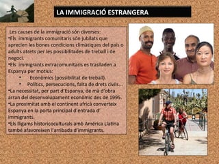 Les causes de la immigració són diverses:
•Els immigrants comunitaris són jubilats que
aprecien les bones condicions climàtiques del país o
adults atrets per les possibilitades de treball i de
negoci.
•Els immigrants extracomunitaris es traslladen a
Espanya per motius:
• Econòmics (possibilitat de treball).
• Polítics, persecucions, falta de drets civils...
•La necessitat, per part d’Espanya, de mà d’obra
arran del desenvolupament econòmic des de 1995.
•La proximitat amb el continent africà converteix
Espanya en la porta principal d’entrada d’
immigrants.
•Els lligams historicoculturals amb América Llatina
també afavoreixen l’arribada d’immigrants.
LA IMMIGRACIÓ ESTRANGERA
 