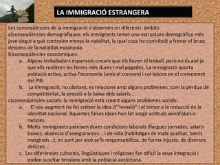 Les conseqüències de la immigració s’observen en diferents àmbits:
a)conseqüències demogràfiques: els immigrants tenen una estructura demogràfica més
jove degut a què controlen menys la natalitat, la qual cosa ha contribuït a frenar el brusc
descens de la natalitat espanyola.
b)conseqüències econòmiques:
a. Alguns treballadors espanyols creuen que els lleven el treball, però no és així ja
que ells realitzen les feines més dures i mal pagades. La immigració aporta
població activa, activa l’economia (amb el consum) i col·labora en el creixement
del PIB.
b. La immigració, no obstant, es relaciona amb alguns problemes, com la pèrdua de
competitivitat, la pressió a la baixa dels salaris...
c)conseqüències socials: la immigració està creant alguns problemes socials:
a. El seu augment ha fet créixer la idea d’“invasió” i el temor a la reducció de la
identitat nacional. Aquestes falses idees han fet sorgir actituds xenòfobes o
racistes.
b. Molts immigrants pateixen dures condicions laborals (llargues jornades, salaris
baixos, absència d’assegurances... i de vida (habitatges de mala qualitat, barris
marginals...); en part per això se’ls responsabilitza, de forma injusta, de diversos
delictes...
c. Les diferències culturals, lingüístiques i religioses fan difícil la seua integració i
poden suscitar tensions amb la població autòctona.
LA IMMIGRACIÓ ESTRANGERA
 