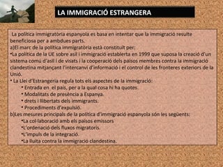 La política immigratòria espanyola es basa en intentar que la immigració resulte
beneficiosa per a ambdues parts.
a)El marc de la política immigratòria està constituït per:
•La política de la UE sobre asil i immigració establerta en 1999 que suposa la creació d’un
sistema comú d’asil i de visats i la cooperació dels països membres contra la immigració
clandestina mitjançant l’intercanvi d’informació i el control de les fronteres exteriors de la
Unió.
• La Llei d’Estrangeria regula tots els aspectes de la immigració:
• Entrada en el país, per a la qual cosa hi ha quotes.
• Modalitats de presència a Espanya.
• drets i llibertats dels immigrants.
• Procediments d’expulsió.
b)Les mesures principals de la política d’immigració espanyola són les següents:
•La col·laboració amb els països emissors
•L’ordenació dels fluxos migratoris.
•L’impuls de la integració.
•La lluita contra la immigració clandestina.
LA IMMIGRACIÓ ESTRANGERA
 