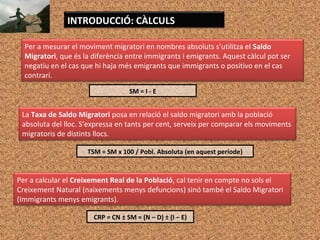 INTRODUCCIÓ: CÀLCULS
Per a mesurar el moviment migratori en nombres absoluts s’utilitza el Saldo
Migratori, que és la diferència entre immigrants i emigrants. Aquest càlcul pot ser
negatiu en el cas que hi haja més emigrants que immigrants o positivo en el cas
contrari.
SM = I - E
La Taxa de Saldo Migratori posa en relació el saldo migratori amb la població
absoluta del lloc. S'expressa en tants per cent, serveix per comparar els moviments
migratoris de distints llocs.
TSM = SM x 100 / Pobl. Absoluta (en aquest període)
Per a calcular el Creixement Real de la Població, cal tenir en compte no sols el
Creixement Natural (naixements menys defuncions) sinó també el Saldo Migratori
(Immigrants menys emigrants).
CRP = CN ± SM = (N – D) ± (I – E)
 
