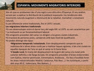 ESPANYA: MOVIMENTS MIGRATORIS INTERIORS
Són els que es produeixen des d’una regió a una altra dins d’Espanya. El seu anàlisis
serveix per a explicar la distribució de la població espanyola i les tendències dels
moviments naturals (augment o disminució de la natalitat, mortalitat i creixement
natural).
Es pot diferenciar entre tradicionals, fins el 1975 i actuals.
Les migracions interiors tradicionals
•Es van desenvolupar entre el darrer terç del segle XIX i el 1975. es van caracteritzar per:
• La motivació va ser fonamentalment laboral.
•Els emigrants procedien del camp i es dirigien a les grans ciutats industrials.
•Es tractava de persones joves, camperols amb baix nivell de qualificació.
•Es poden distingir dos tipus:
•Migracions temporals i estacionals. Eren desplaçaments camperols que es
realitzava bé a altres àrees rurals per a realitzar taques agràries, o bé a les ciutats en
aquelles èpoques de l’any en què al camp no hi havia feina.
•L’èxode rural. Es tracta del desplaçament de la gent del camp a la ciutat amb
caràcter definitiu o de llarga durada. Els emigrants procedien d’àrees endarrerides
com Galícia, interior peninsular, Extremadura, Andalusia... Els llocs d’acollida foren
les àrees industrialitzades Madrid, Catalunya, País Basc...) i les turístiques, a partir
dels anys 60 (C. Valenciana, Illes Balears...)
 