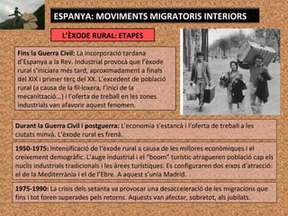 L’ÈXODE RURAL: ETAPES
ESPANYA: MOVIMENTS MIGRATORIS INTERIORS
Fins la Guerra Civil: La incorporació tardana
d’Espanya a la Rev. Industrial provocà que l’èxode
rural s’iniciara més tard, aproximadament a finals
del XIX i primer terç del XX. L’excedent de població
rural (a causa de la fil·loxera, l’inici de la
mecanització...) i l’oferta de treball en les zones
industrials van afavorir aquest fenomen.
Durant la Guerra Civil i postguerra: L'economia s’estancà i l’oferta de treball a les
ciutats minvà. L’èxode rural es frenà.
1950-1975: Intensificació de l’èxode rural a causa de les millores econòmiques i el
creixement demogràfic. L’auge industrial i el “boom” turístic atragueren població cap els
nuclis industrials tradicionals i les àrees turístiques. Es configuraren dos eixos d’atracció:
el de la Mediterrània i el de l’Ebre. A aquest s’unia Madrid.
1975-1990: La crisis dels setanta va provocar una desacceleració de les migracions que
fins i tot foren superades pels retorns. Aquests van afectar, sobretot, als jubilats.
 