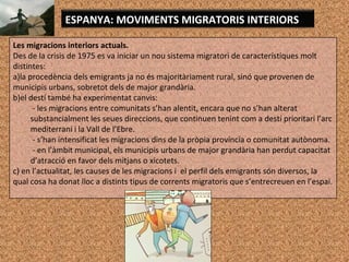 Les migracions interiors actuals.
Des de la crisis de 1975 es va iniciar un nou sistema migratori de característiques molt
distintes:
a)la procedència dels emigrants ja no és majoritàriament rural, sinó que provenen de
municipis urbans, sobretot dels de major grandària.
b)el destí també ha experimentat canvis:
- les migracions entre comunitats s’han alentit, encara que no s’han alterat
substancialment les seues direccions, que continuen tenint com a destí prioritari l’arc
mediterrani i la Vall de l’Ebre.
- s’han intensificat les migracions dins de la pròpia província o comunitat autònoma.
- en l’àmbit municipal, els municipis urbans de major grandària han perdut capacitat
d’atracció en favor dels mitjans o xicotets.
c) en l’actualitat, les causes de les migracions i el perfil dels emigrants són diversos, la
qual cosa ha donat lloc a distints tipus de corrents migratoris que s’entrecreuen en l’espai.
ESPANYA: MOVIMENTS MIGRATORIS INTERIORS
 