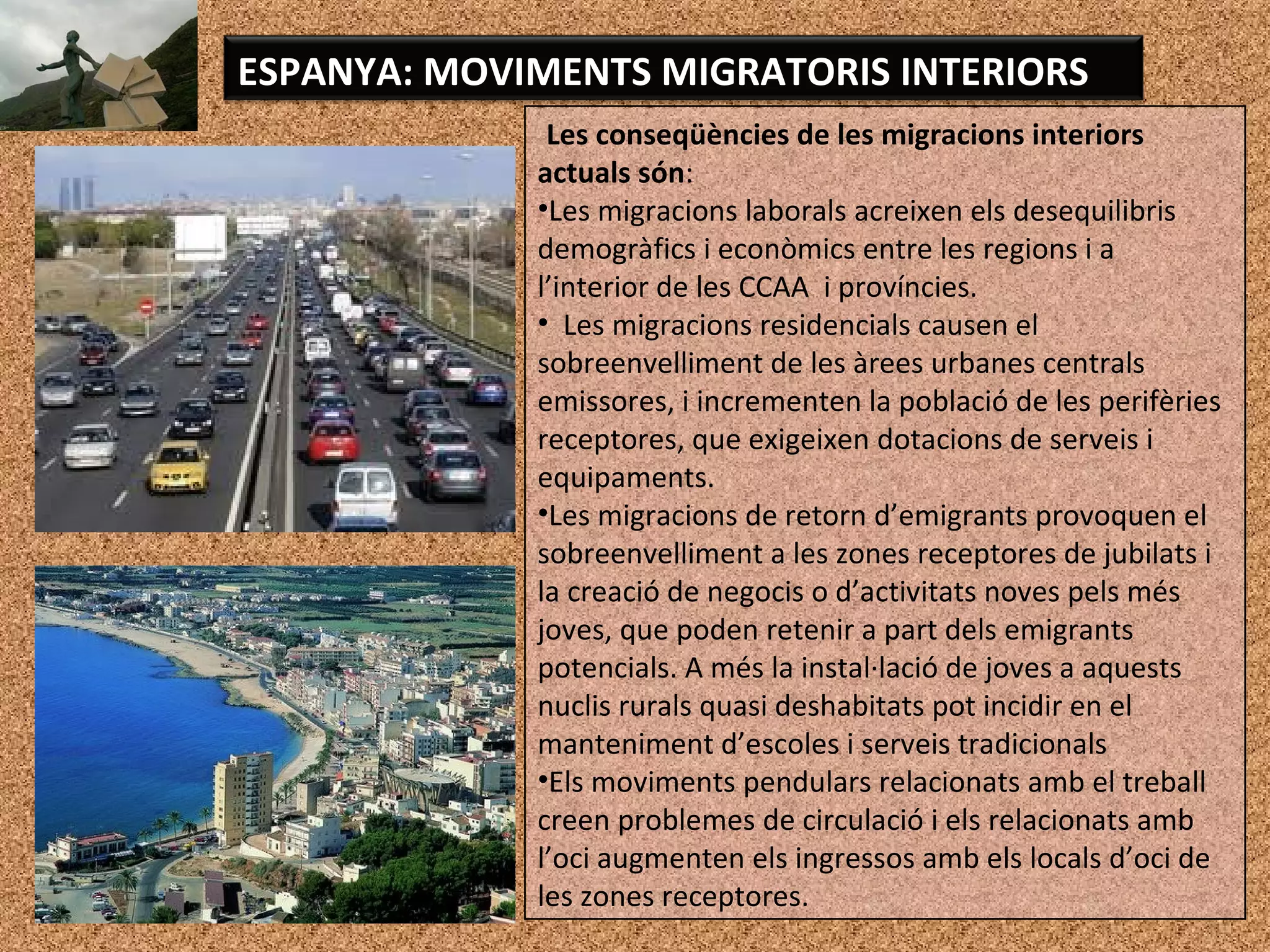 Les conseqüències de les migracions interiors
actuals són:
•Les migracions laborals acreixen els desequilibris
demogràfics i econòmics entre les regions i a
l’interior de les CCAA i províncies.
• Les migracions residencials causen el
sobreenvelliment de les àrees urbanes centrals
emissores, i incrementen la població de les perifèries
receptores, que exigeixen dotacions de serveis i
equipaments.
•Les migracions de retorn d’emigrants provoquen el
sobreenvelliment a les zones receptores de jubilats i
la creació de negocis o d’activitats noves pels més
joves, que poden retenir a part dels emigrants
potencials. A més la instal·lació de joves a aquests
nuclis rurals quasi deshabitats pot incidir en el
manteniment d’escoles i serveis tradicionals
•Els moviments pendulars relacionats amb el treball
creen problemes de circulació i els relacionats amb
l’oci augmenten els ingressos amb els locals d’oci de
les zones receptores.
ESPANYA: MOVIMENTS MIGRATORIS INTERIORS
 