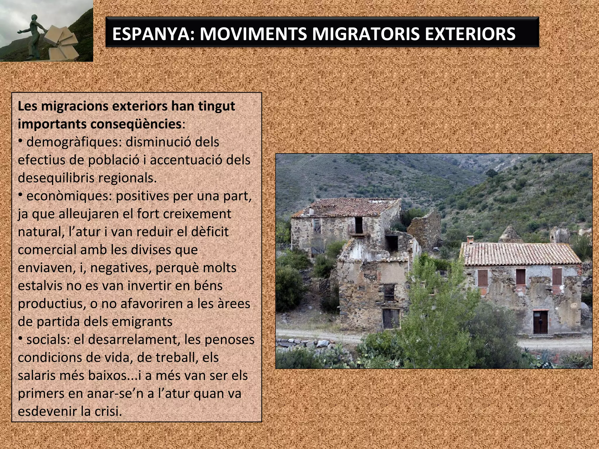 Les migracions exteriors han tingut
importants conseqüències:
• demogràfiques: disminució dels
efectius de població i accentuació dels
desequilibris regionals.
• econòmiques: positives per una part,
ja que alleujaren el fort creixement
natural, l’atur i van reduir el dèficit
comercial amb les divises que
enviaven, i, negatives, perquè molts
estalvis no es van invertir en béns
productius, o no afavoriren a les àrees
de partida dels emigrants
• socials: el desarrelament, les penoses
condicions de vida, de treball, els
salaris més baixos...i a més van ser els
primers en anar-se’n a l’atur quan va
esdevenir la crisi.
ESPANYA: MOVIMENTS MIGRATORIS EXTERIORS
 