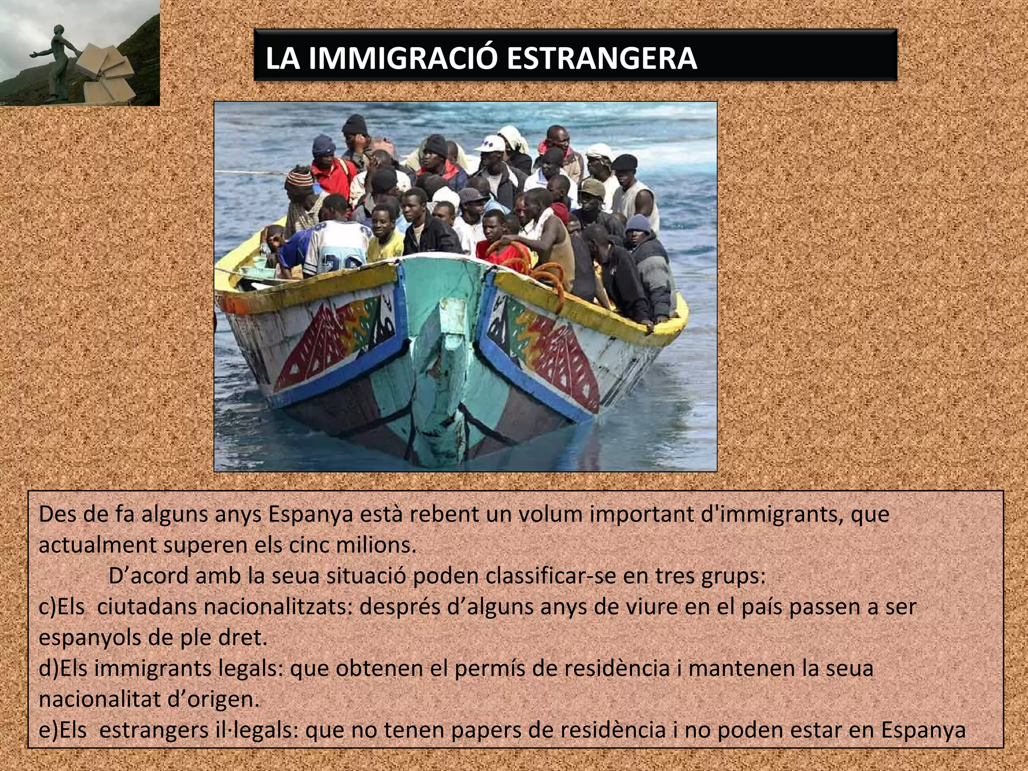 LA IMMIGRACIÓ ESTRANGERA
Des de fa alguns anys Espanya està rebent un volum important d'immigrants, que
actualment superen els cinc milions.
D’acord amb la seua situació poden classificar-se en tres grups:
c)Els ciutadans nacionalitzats: després d’alguns anys de viure en el país passen a ser
espanyols de ple dret.
d)Els immigrants legals: que obtenen el permís de residència i mantenen la seua
nacionalitat d’origen.
e)Els estrangers il·legals: que no tenen papers de residència i no poden estar en Espanya
 