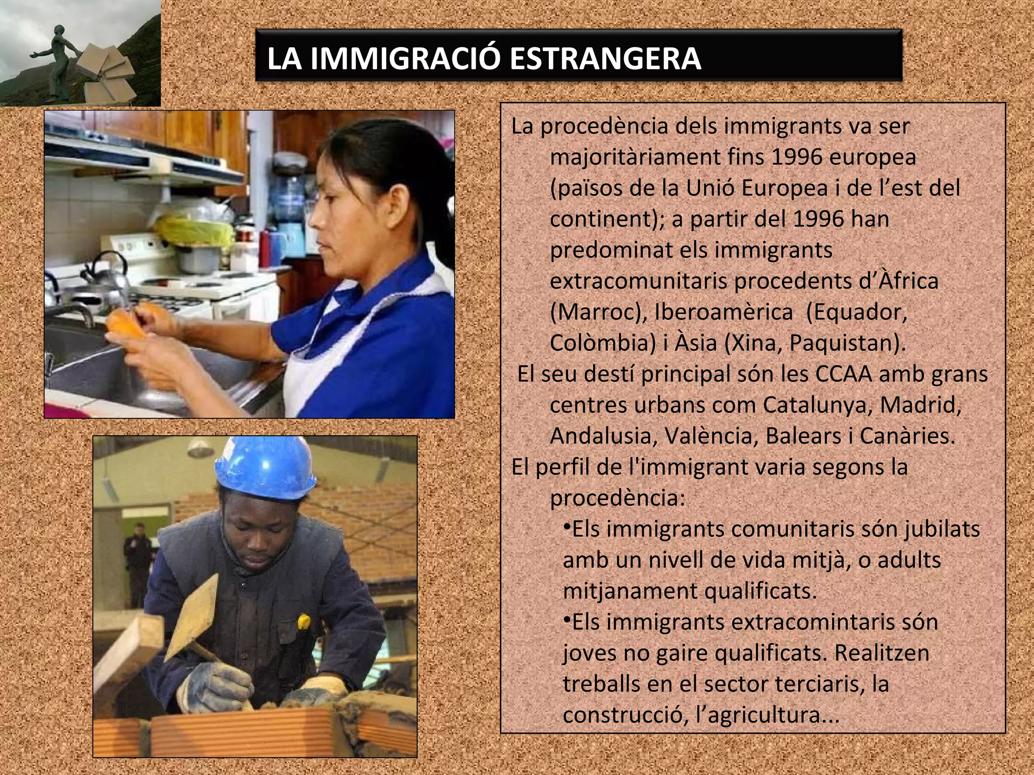 La procedència dels immigrants va ser
majoritàriament fins 1996 europea
(països de la Unió Europea i de l’est del
continent); a partir del 1996 han
predominat els immigrants
extracomunitaris procedents d’Àfrica
(Marroc), Iberoamèrica (Equador,
Colòmbia) i Àsia (Xina, Paquistan).
El seu destí principal són les CCAA amb grans
centres urbans com Catalunya, Madrid,
Andalusia, València, Balears i Canàries.
El perfil de l'immigrant varia segons la
procedència:
•Els immigrants comunitaris són jubilats
amb un nivell de vida mitjà, o adults
mitjanament qualificats.
•Els immigrants extracomintaris són
joves no gaire qualificats. Realitzen
treballs en el sector terciaris, la
construcció, l’agricultura...
LA IMMIGRACIÓ ESTRANGERA
 
