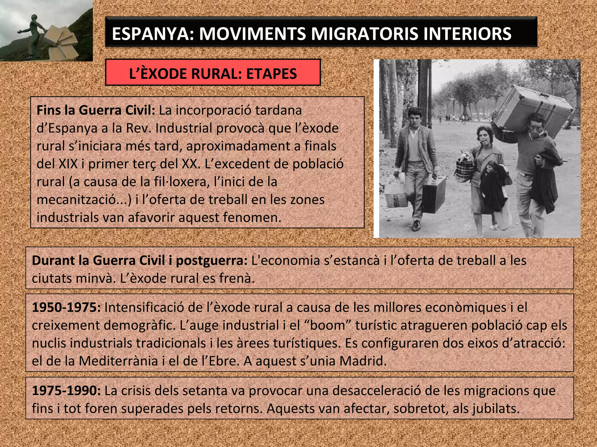 L’ÈXODE RURAL: ETAPES
ESPANYA: MOVIMENTS MIGRATORIS INTERIORS
Fins la Guerra Civil: La incorporació tardana
d’Espanya a la Rev. Industrial provocà que l’èxode
rural s’iniciara més tard, aproximadament a finals
del XIX i primer terç del XX. L’excedent de població
rural (a causa de la fil·loxera, l’inici de la
mecanització...) i l’oferta de treball en les zones
industrials van afavorir aquest fenomen.
Durant la Guerra Civil i postguerra: L'economia s’estancà i l’oferta de treball a les
ciutats minvà. L’èxode rural es frenà.
1950-1975: Intensificació de l’èxode rural a causa de les millores econòmiques i el
creixement demogràfic. L’auge industrial i el “boom” turístic atragueren població cap els
nuclis industrials tradicionals i les àrees turístiques. Es configuraren dos eixos d’atracció:
el de la Mediterrània i el de l’Ebre. A aquest s’unia Madrid.
1975-1990: La crisis dels setanta va provocar una desacceleració de les migracions que
fins i tot foren superades pels retorns. Aquests van afectar, sobretot, als jubilats.
 