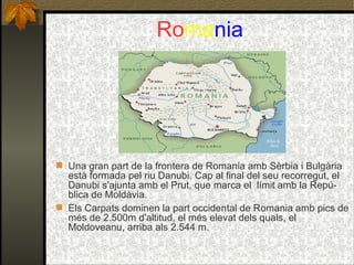 Ro ma nia Una gran part de la frontera de Romania amb Sèrbia i Bulgària està formada pel riu Danubi. Cap al final del seu recorregut, el Danubi s'ajunta amb el Prut, que marca el  límit amb la Repú-blica de Moldàvia. Els Carpats dominen la part occidental de Romania amb pics de més de 2.500m d'altitud, el més elevat dels quals, el Moldoveanu, arriba als 2.544 m. 