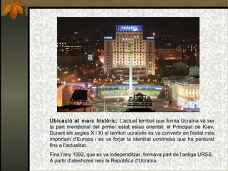 Ubicació al marc històric:  L'actual territori que forma Ucraïna va ser la part meridional del primer estat eslau oriental: el Principat de Kíev. Durant els segles X i XI el territori ucraïnès es va convertir en l'estat més important d'Europa i es va forjar la identitat ucraïnesa que ha perdurat fins a l'actualitat. Fins l’any 1992, que es va independitzar, formava part de l’antiga URSS. A partir d’aleshores neix la República d’Ucraïna. 
