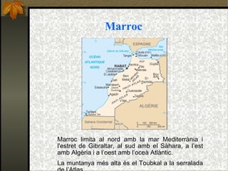 Marroc Marroc limita al nord amb la mar Mediterrània i l'estret de Gibraltar, al sud amb el Sàhara, a l’est amb Algèria i a l’oest amb l’oceà Atlàntic. La muntanya més alta és el Toubkal a la serralada de l’Atlas. 