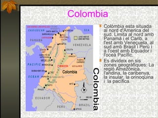 Colombia Colòmbia esta situada al nord d'America del sud. Limita al nord amb Panamà i el Carib, a l'est amb Veneçuela, al sud amb Brasil i Perú i a l'oest amb Equador i l'oceà Pacífic. Es divideix en sis zones geogràfiques: La regió Amazònica, l'andina, la caribenya, la insular, la orinoquina i  la pacífica. 