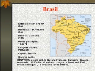 Brasil Extensió: 8.514.876 km (5è)‏ Habitants: 184.101.109 (5è)‏ Densitat: 22 h.km2 (184è)‏ Renda per càpita: 10.637$ Llengües oficials: Portuguès Capital: Brasília Sistema polític: República   Brasil limita al nord amb la Guyana Francesa, Suriname, Guyana, Veneçuela, i Colòmbia; a l sud amb Uruguai; a l’oest amb Perú , Bolívia i Paraguai , i a l'est amb l'oceà atlàntic. 