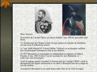 Marc històric: El territori de l’actual Dàcia, ja estava habitat l’any 200 aC pel poble dels dacis. Va formar part de l’Imperi romà, fet que marca el caràcter de llanitinat, en una zona d’influència eslava. A l’any 1600 Miquel El Valent (Mihai Viteazu) va aconseguir unificar tots els principats romanesos sota el seu domini. El 1877 Romania va aconseguir la independència respecte al Imperi Otomà. L’any 1881 Carles I va ser coronat rei, així Romania va esdevenir una monarquia.  Amb la segona guerra mundial va formar part de l’antiga URSS i, amb la desaparició del règim comunista es va obrir a Romania una nova etapa en tots els àmbits. Actualment Romania és un estat democràtic dins de la Unió Europea. 
