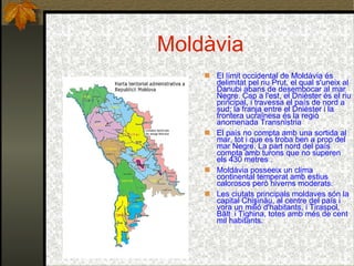 Moldàvia El límit occidental de Moldàvia és delimitat pel riu Prut, el qual s'uneix al Danubi abans de desembocar al mar Negre. Cap a l'est, el Dnièster és el riu principal, i travessa el país de nord a sud; la franja entre el Dnièster i la frontera ucraïnesa és la regió anomenada Transnistria El país no compta amb una sortida al mar, tot i que es troba ben a prop del mar Negre. La part nord del país compta amb turons que no superen els 430 metres . Moldàvia posseeix un clima continental temperat amb estius calorosos però hiverns moderats. Les ciutats principals moldaves són la capital Chişinău, al centre del país i vora un milió d'habitants, i Tiraspol, Bălţ i  i Tighina, totes amb més de cent mil habitants. 
