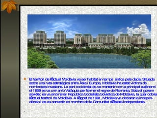 El territori de l’actual Moldàvia va ser habitat en temps  antics pels dacis. Situada sobre una ruta estratègica entre Àsia i Europa, Moldàvia ha estat víctima de nombroses invasions. La part occidental es va mantenir com a principat autònom i el 1859 es va unir amb Valàquia per formar el regne de Romania. Sota el govern soviètic es va anomenar República Socialista Soviètica de Moldàvia, la qual cobria l’actual territori de Moldàvia. A l’agost de 1991, Moldàvia va declarar la indepen- dència i es va convertir en membre de la Comunitat d’Estats Independents. .  