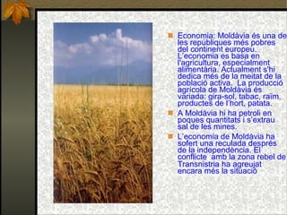 Economia: Moldàvia és una de les repúbliques més pobres del continent europeu. L’economia es basa en l'agricultura, especialment alimentària. Actualment s'hi dedica més de la meitat de la població activa.  La producció agrícola de Moldàvia és variada: gira-sol, tabac, raïm, productes de l’hort, patata.  A Moldàvia hi ha petroli en poques quantitats i s’extrau sal de les mines. L’economia de Moldàvia ha sofert una reculada després de la independència. El conflicte  amb la zona rebel de Transnistria ha agreujat   encara més la situació 