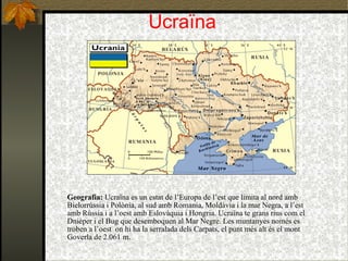 Ucraïna Geografia:  Ucraïna es un estat de l’Europa de l’est que limita al nord amb Bielorrússia i Polònia, al sud amb Romania, Moldàvia i la mar Negra, a l’est amb Rússia i a l’oest amb Eslovàquia i Hongria.  Ucraïna te grans rius com el Dnièper i el Bug que desemboquen al Mar Negre. Les muntanyes només es troben a l’oest  on hi ha la serralada dels Carpats, el punt més alt és el mont Goverla de 2.061 m.  